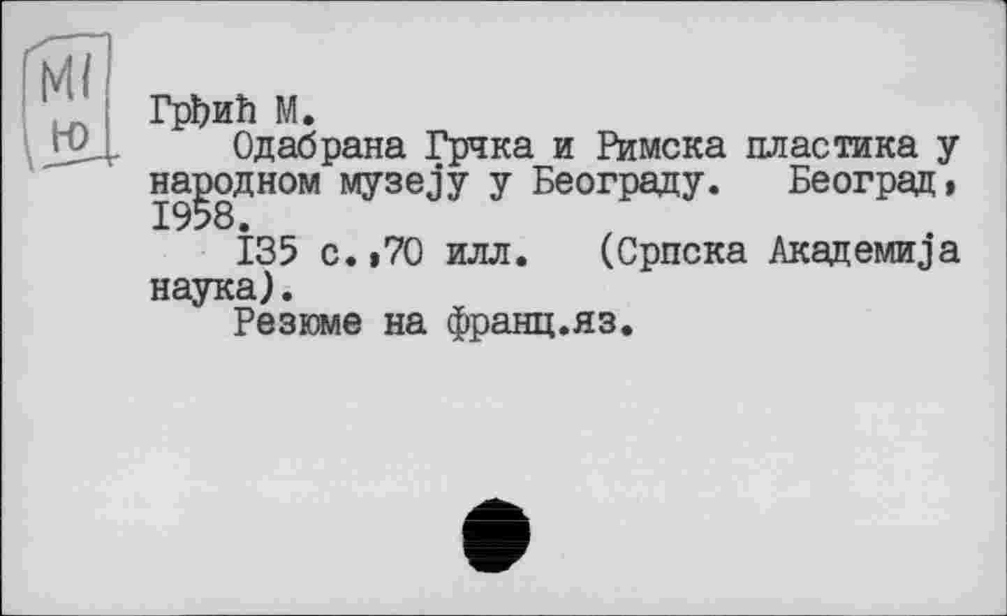 ﻿ГрЬиїї М.
Одабрана Грчка и Римска пластика у народном wiysejy у Београду. Београд, І35 с.»70 илл. (Српска Академика наука).
Резюме на франц.яз.